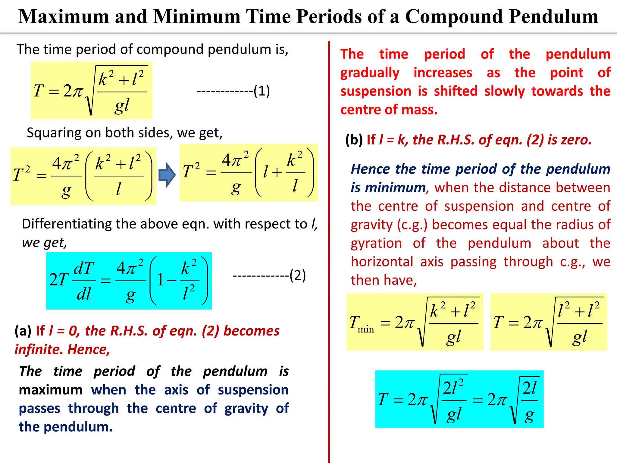 Maximum and Minimum Time Periods of a Compound Pendulum
gl
l
k
T
2
2
2

 
The time period of compound pendulum is,
Squaring on both sides, we get,







 

l
l
k
g
T
2
2
2
2 4










l
k
l
g
T
2
2
2 4
Differentiating the above eqn. with respect to l,
we get,









 2
2
2
1
4
2
l
k
g
dl
dT
T

(a) If l = 0, the R.H.S. of eqn. (2) becomes
infinite. Hence,
------------(1)
------------(2)
The time period of the pendulum
gradually increases as the point of
suspension is shifted slowly towards the
centre of mass.
The time period of the pendulum is
maximum when the axis of suspension
passes through the centre of gravity of
the pendulum.
Hence the time period of the pendulum
is minimum, when the distance between
the centre of suspension and centre of
gravity (c.g.) becomes equal the radius of
gyration of the pendulum about the
horizontal axis passing through c.g., we
then have,
(b) If l = k, the R.H.S. of eqn. (2) is zero.
gl
l
k
T
2
2
min 2

 
gl
l
l
T
2
2
2

 
g
l
gl
l
T
2
2
2
2
2

 

 