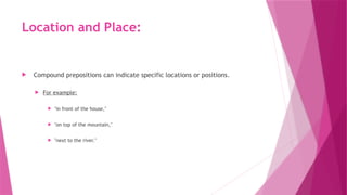 Location and Place:
 Compound prepositions can indicate specific locations or positions.
 For example:
 "in front of the house,"
 "on top of the mountain,"
 "next to the river."
 
