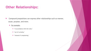 Other Relationships:
 Compound prepositions can express other relationships such as manner,
cause, purpose, and more.
 For example:
 "in accordance with the rules,"
 "out of curiosity,"
 "instead of complaining."
 