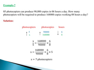 Example-7
05 photocopiers can produce 90,000 copies in 06 hours a day. How many
photocopiers will be required to produce 168000 copies working 08 hours a day?
Solution:
photocopiers photocopies hours
5 90000 6
x 168000 8
x
5
=
168000
90000
×
6
8
x =
168000
90000
×
6
8
× 5
x = 7 photocopiers
 