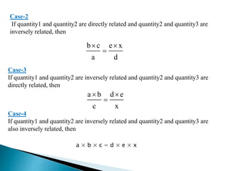 Case-2
If quantity1 and quantity2 are directly related and quantity2 and quantity3 are
inversely related, then
b c e x
a d
 

Case-3
If quantity1 and quantity2 are inversely related and quantity2 and quantity3 are
directly related, then
a b d e
c x
 

Case-4
If quantity1 and quantity2 are inversely related and quantity2 and quantity3 are
also inversely related, then
a × b × c = d × e × x
 