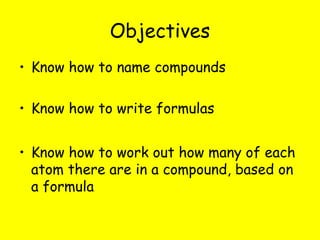Objectives
• Know how to name compounds

• Know how to write formulas


• Know how to work out how many of each
  atom there are in a compound, based on
  a formula
 