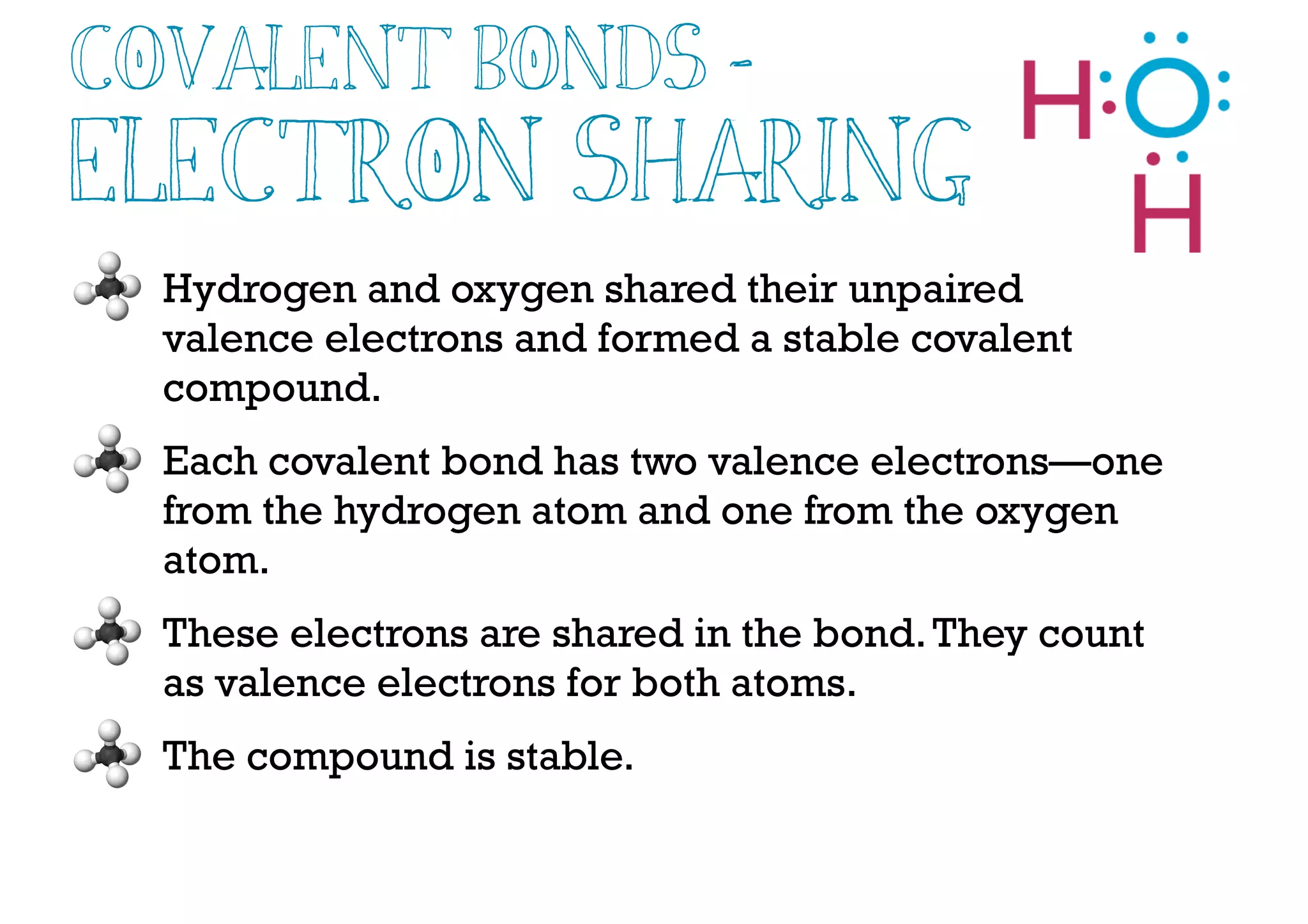 Covalent Bonds -
Electron Sharing
Hydrogen and oxygen shared their unpaired
valence electrons and formed a stable covalent
compound.
Each covalent bond has two valence electrons—one
from the hydrogen atom and one from the oxygen
atom.
These electrons are shared in the bond.They count
as valence electrons for both atoms.
The compound is stable.
 