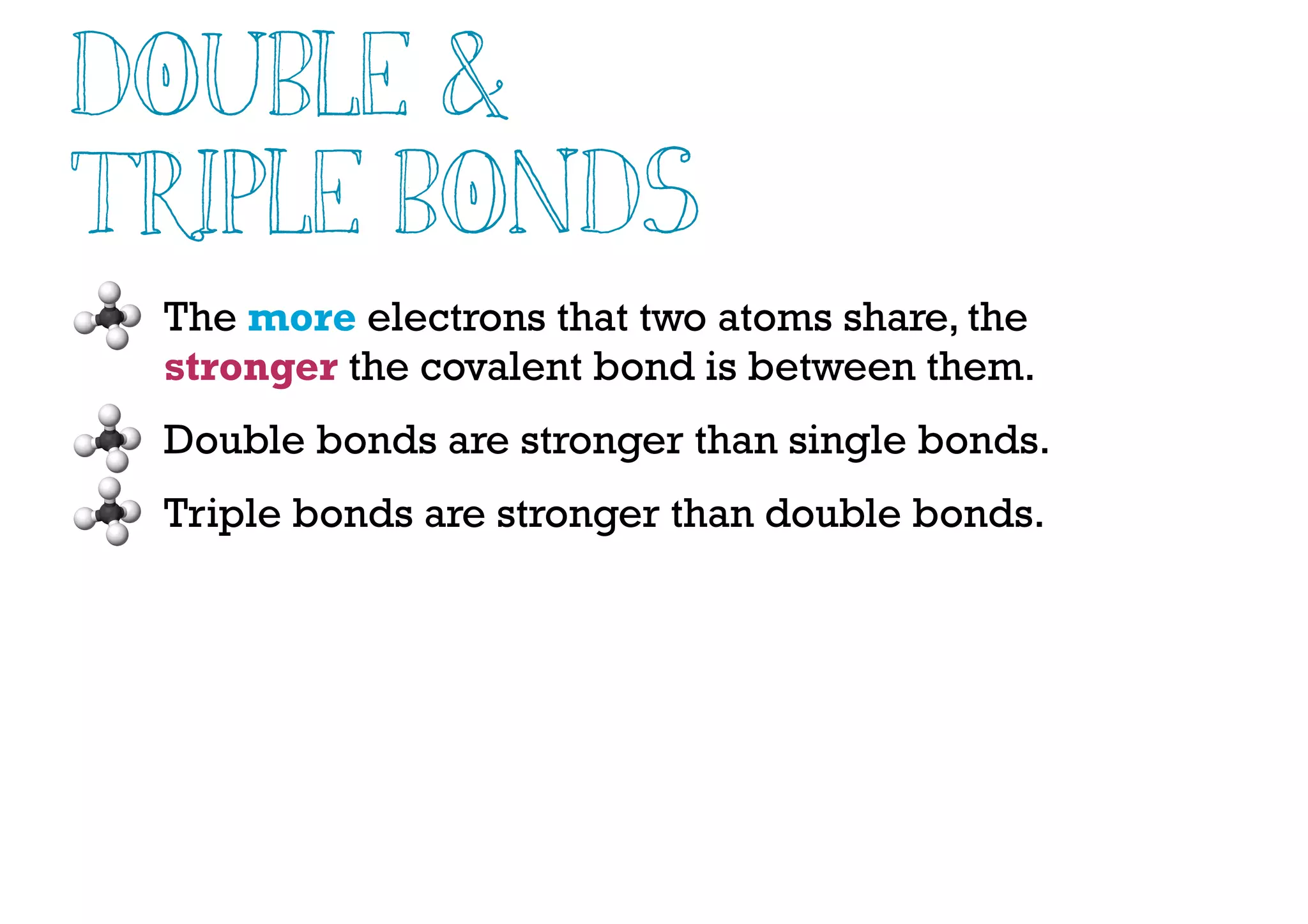 Double &
Triple Bonds
The more electrons that two atoms share, the
stronger the covalent bond is between them.
Double bonds are stronger than single bonds.
Triple bonds are stronger than double bonds.
 