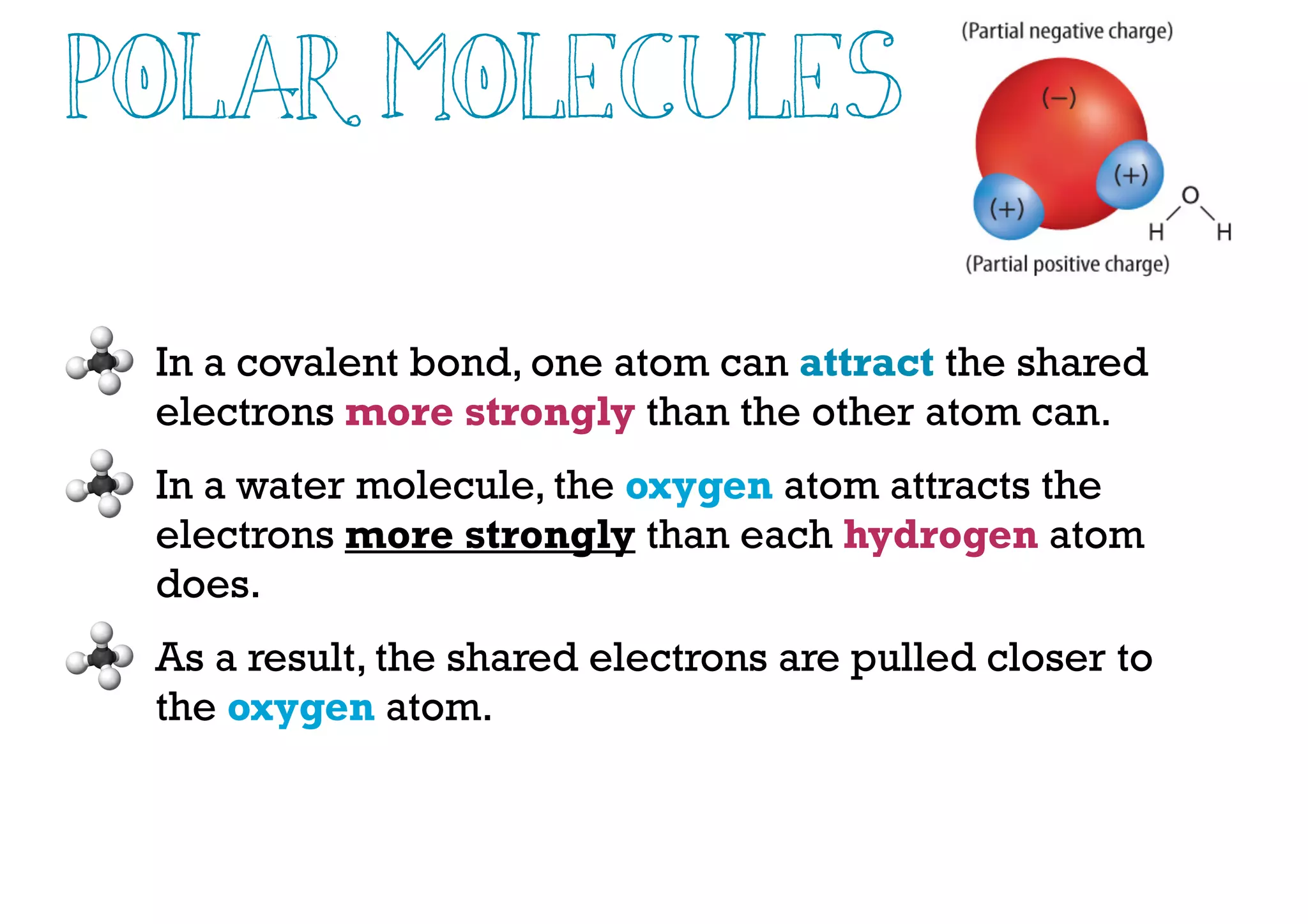 Polar Molecules
In a covalent bond, one atom can attract the shared
electrons more strongly than the other atom can.
In a water molecule, the oxygen atom attracts the
electrons more strongly than each hydrogen atom
does.
As a result, the shared electrons are pulled closer to
the oxygen atom.
 
