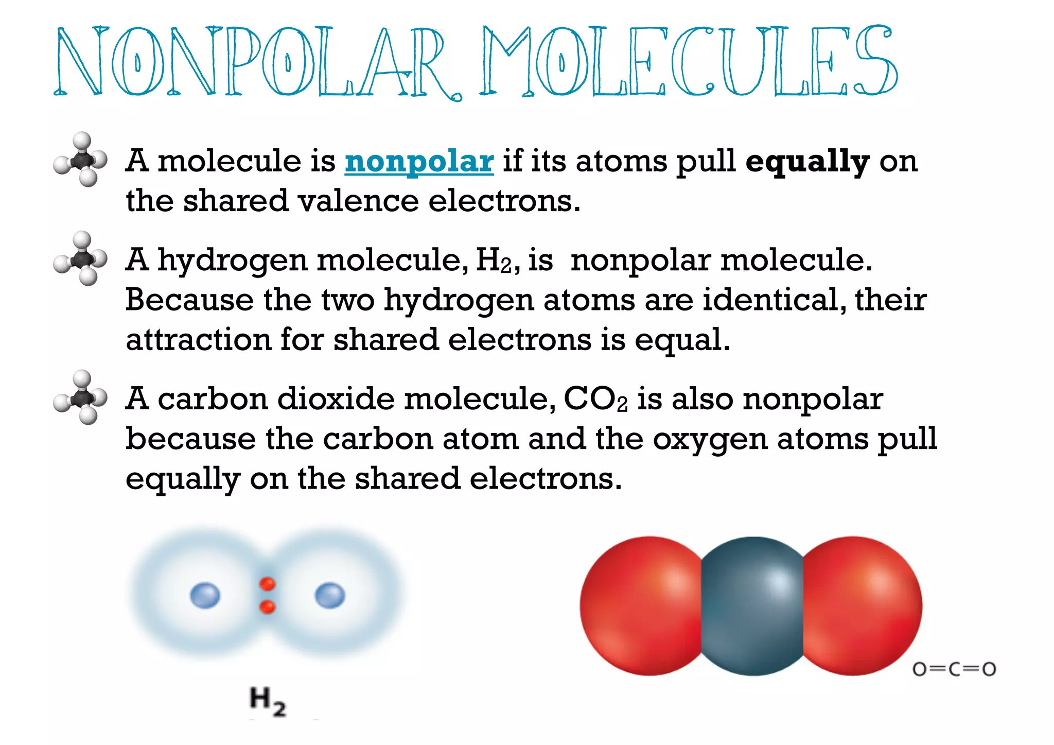 NonPolar Molecules
A molecule is nonpolar if its atoms pull equally on
the shared valence electrons.
A hydrogen molecule, H2, is nonpolar molecule.
Because the two hydrogen atoms are identical, their
attraction for shared electrons is equal.
A carbon dioxide molecule, CO2 is also nonpolar
because the carbon atom and the oxygen atoms pull
equally on the shared electrons.
 