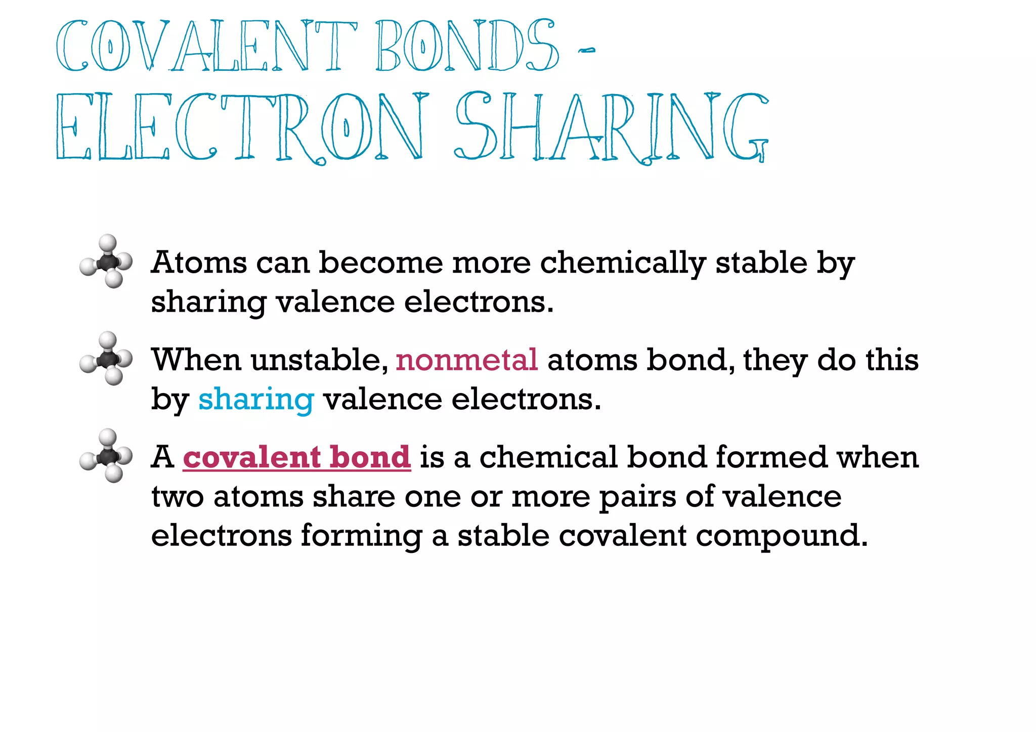 Atoms can become more chemically stable by
sharing valence electrons.
When unstable, nonmetal atoms bond, they do this
by sharing valence electrons.
A covalent bond is a chemical bond formed when
two atoms share one or more pairs of valence
electrons forming a stable covalent compound.
Covalent Bonds -
Electron Sharing
 