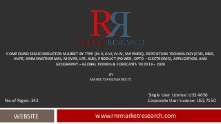 COMPOUND SEMICONDUCTOR MARKET BY TYPE (III-V, II-VI, IV-IV, SAPPHIRE), DEPOSITION TECHNOLOGY (CVD, MBE,
HVPE, AMMONOTHERMAL, MOVPE, LPE, ALD), PRODUCT (POWER, OPTO – ELECTRONIC), APPLICATION, AND
GEOGRAPHY – GLOBAL TRENDS & FORECASTS TO 2013 – 2020
BY
MARKETSANDMARKETS
www.rnrmarketresearch.comWEBSITE
Single User License: US$ 4650
No of Pages: 342 Corporate User License: US$ 7150
 