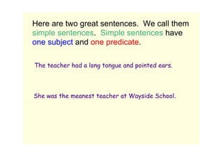 Here are two great sentences.  We call them 
 simple sentences.  Simple sentences have 
 one subject and one predicate.

   The teacher had a long tongue and pointed ears.
          Subject       Predicate




  She was the meanest teacher at Wayside School.
Subject
                       Predicate
 