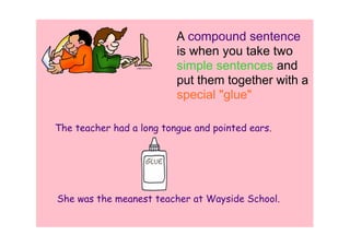A compound sentence 
                          is when you take two 
                          simple sentences and 
                          put them together with a 
                          special "glue"

The teacher had a long tongue and pointed ears.




She was the meanest teacher at Wayside School.
 