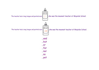 The teacher had a long tongue and pointed ears    ;       she was the meanest teacher at Wayside School.




The teacher had a long tongue and pointed ears            she was the meanest teacher at Wayside School.
                                                 , con.



                                             , and
                                             , but
                                             , or
                                             , for
                                             , nor
                                             , so
                                             , yet
 