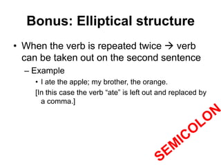 Bonus: Elliptical structure
• When the verb is repeated twice  verb
can be taken out on the second sentence
– Example
• I ate the apple; my brother, the orange.
[In this case the verb “ate” is left out and replaced by
a comma.]
 