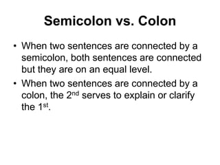 Semicolon vs. Colon
• When two sentences are connected by a
semicolon, both sentences are connected
but they are on an equal level.
• When two sentences are connected by a
colon, the 2nd serves to explain or clarify
the 1st.
 