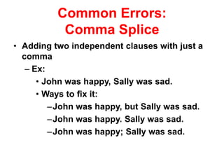 Common Errors:
Comma Splice
• Adding two independent clauses with just a
comma
– Ex:
• John was happy, Sally was sad.
• Ways to fix it:
–John was happy, but Sally was sad.
–John was happy. Sally was sad.
–John was happy; Sally was sad.
 