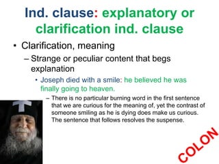 Ind. clause: explanatory or
clarification ind. clause
• Clarification, meaning
– Strange or peculiar content that begs
explanation
• Joseph died with a smile: he believed he was
finally going to heaven.
– There is no particular burning word in the first sentence
that we are curious for the meaning of, yet the contrast of
someone smiling as he is dying does make us curious.
The sentence that follows resolves the suspense.
 