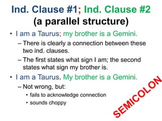 Ind. Clause #1; Ind. Clause #2
(a parallel structure)
• I am a Taurus; my brother is a Gemini.
– There is clearly a connection between these
two ind. clauses.
– The first states what sign I am; the second
states what sign my brother is.
• I am a Taurus. My brother is a Gemini.
– Not wrong, but:
• fails to acknowledge connection
• sounds choppy
 