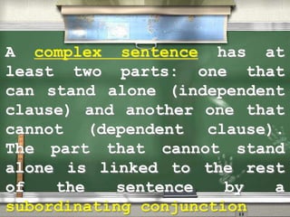A complex sentence has at
least two parts: one that
can stand alone (independent
clause) and another one that
cannot (dependent clause).
The part that cannot stand
alone is linked to the rest
of the sentence by a
subordinating conjunction
 
