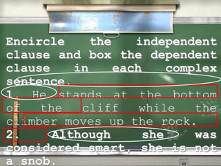 Encircle the independent
clause and box the dependent
clause in each complex
sentence.
1. He stands at the bottom
of the cliff while the
climber moves up the rock.
2. Although she was
considered smart, she is not
a snob.
 