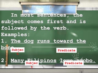 In most sentences, the
subject comes first and is
followed by the verb.
Examples:
1. The dog runs toward the
bone.
2. Many Filipinos love adobo.
Subjec
t
Predicate
Subjec
t
Predicate
 