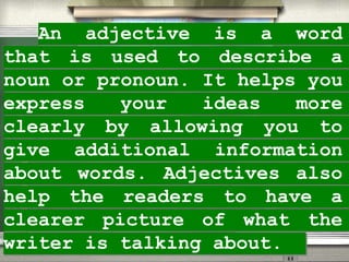 An adjective is a word
that is used to describe a
noun or pronoun. It helps you
express your ideas more
clearly by allowing you to
give additional information
about words. Adjectives also
help the readers to have a
clearer picture of what the
writer is talking about.
 