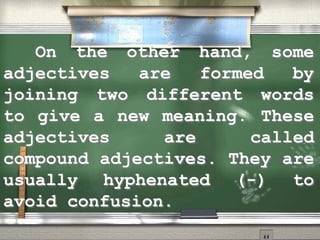 On the other hand, some
adjectives are formed by
joining two different words
to give a new meaning. These
adjectives are called
compound adjectives. They are
usually hyphenated (-) to
avoid confusion.
 