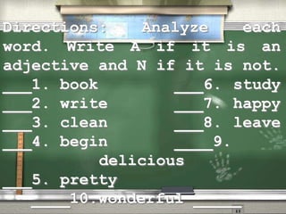 Directions: Analyze each
word. Write A if it is an
adjective and N if it is not.
___1. book ___6. study
___2. write ___7. happy
___3. clean ___8. leave
___4. begin ____9.
delicious
___5. pretty
____10.wonderful _____
 