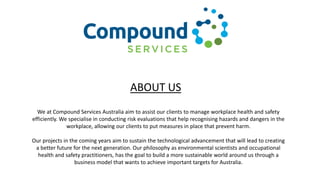 We at Compound Services Australia aim to assist our clients to manage workplace health and safety
efficiently. We specialise in conducting risk evaluations that help recognising hazards and dangers in the
workplace, allowing our clients to put measures in place that prevent harm.
Our projects in the coming years aim to sustain the technological advancement that will lead to creating
a better future for the next generation. Our philosophy as environmental scientists and occupational
health and safety practitioners, has the goal to build a more sustainable world around us through a
business model that wants to achieve important targets for Australia.
ABOUT US
 
