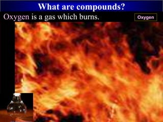 What are compounds?
+
HydrogenOxygen is a gas which burns. Oxygen
 