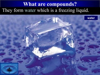 What are compounds?
+
HydrogenThey form water which is a freezing liquid.
water
 