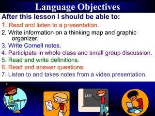 Language Objectives
After this lesson I should be able to:
1. Read and listen to a presentation.
2. Write information on a thinking map and graphic
organizer.
3. Write Cornell notes.
4. Participate in whole class and small group discussion.
5. Read and write definitions.
6. Read and answer questions.
7. Listen to and takes notes from a video presentation.
 