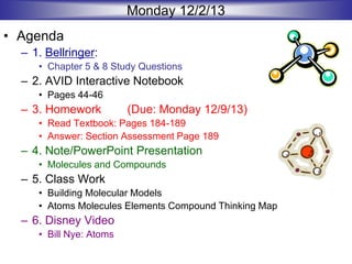 Monday 12/2/13
• Agenda
– 1. Bellringer:
• Chapter 5 & 8 Study Questions
– 2. AVID Interactive Notebook
• Pages 44-46
– 3. Homework (Due: Monday 12/9/13)
• Read Textbook: Pages 184-189
• Answer: Section Assessment Page 189
– 4. Note/PowerPoint Presentation
• Molecules and Compounds
– 5. Class Work
• Building Molecular Models
• Atoms Molecules Elements Compound Thinking Map
– 6. Disney Video
• Bill Nye: Atoms
 