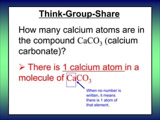 Think-Group-Share
How many calcium atoms are in
the compound CaCO3 (calcium
carbonate)?
 There is 1 calcium atom in a
molecule of CaCO3
When no number is
written, it means
there is 1 atom of
that element.
 