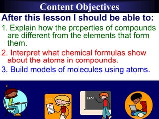 Content Objectives
After this lesson I should be able to:
1. Explain how the properties of compounds
are different from the elements that form
them.
2. Interpret what chemical formulas show
about the atoms in compounds.
3. Build models of molecules using atoms.
 