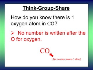 Think-Group-Share
How do you know there is 1
oxygen atom in CO?
 No number is written after the
O for oxygen.
CO
(No number means 1 atom)
 