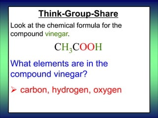 Think-Group-Share
Look at the chemical formula for the
compound vinegar.
CH3COOH
What elements are in the
compound vinegar?
 carbon, hydrogen, oxygen
 