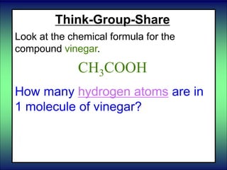 Think-Group-Share
Look at the chemical formula for the
compound vinegar.
CH3COOH
How many hydrogen atoms are in
1 molecule of vinegar?
 
