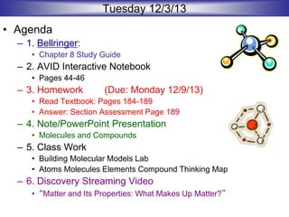 Tuesday 12/3/13
• Agenda
– 1. Bellringer:
• Chapter 8 Study Guide
– 2. AVID Interactive Notebook
• Pages 44-46
– 3. Homework (Due: Monday 12/9/13)
• Read Textbook: Pages 184-189
• Answer: Section Assessment Page 189
– 4. Note/PowerPoint Presentation
• Molecules and Compounds
– 5. Class Work
• Building Molecular Models Lab
• Atoms Molecules Elements Compound Thinking Map
– 6. Discovery Streaming Video
• “Matter and Its Properties: What Makes Up Matter?”
 