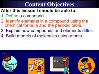 Content Objectives
After this lesson I should be able to:
1. Define a compound.
2. Identify elements in a compound using the
chemical formula and the periodic table.
3. Explain how compounds and elements differ.
4. Build models of molecules using atoms.
 