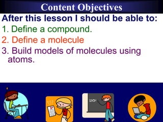 Content Objectives
After this lesson I should be able to:
1. Define a compound.
2. Define a molecule
3. Build models of molecules using
atoms.
 