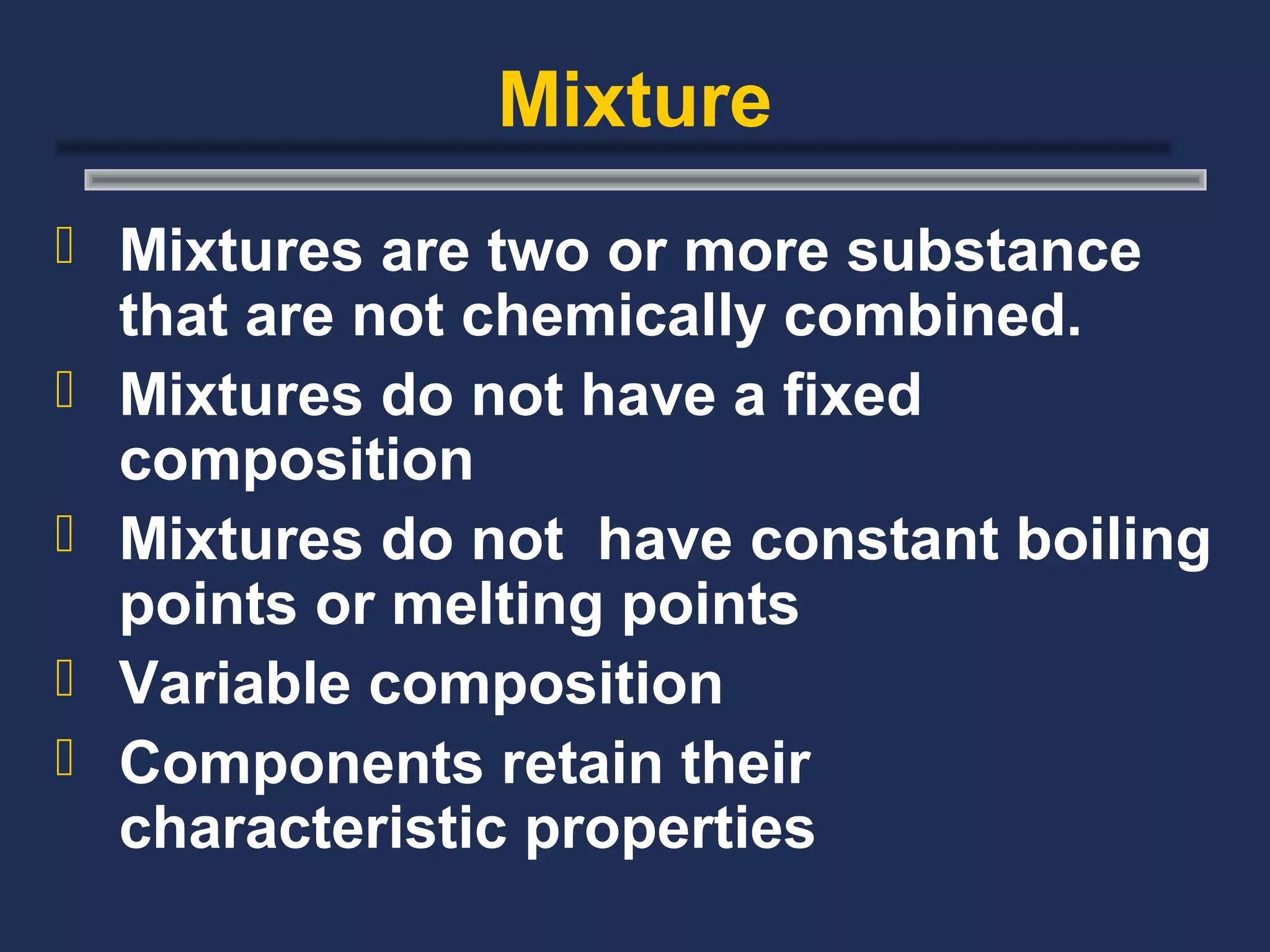 Mixture
 Mixtures are two or more substance
    that are not chemically combined.
   Mixtures do not have a fixed
    composition
   Mixtures do not have constant boiling
    points or melting points
   Variable composition
   Components retain their
    characteristic properties
 