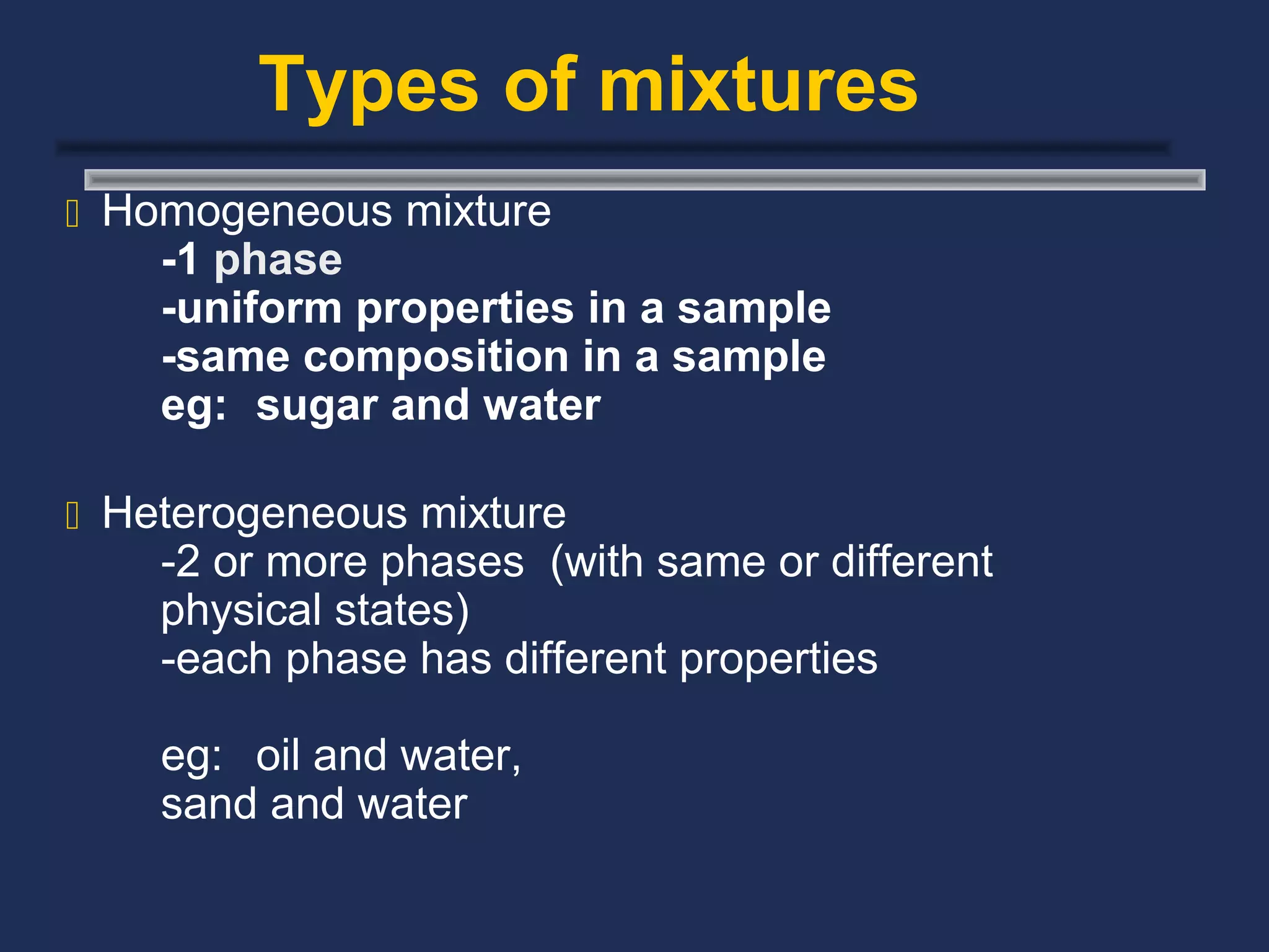 Types of mixtures
 Homogeneous mixture
    -1 phase
    -uniform properties in a sample
    -same composition in a sample
    eg: sugar and water

 Heterogeneous mixture
    -2 or more phases (with same or different
    physical states)
    -each phase has different properties

    eg: oil and water,
    sand and water
 
