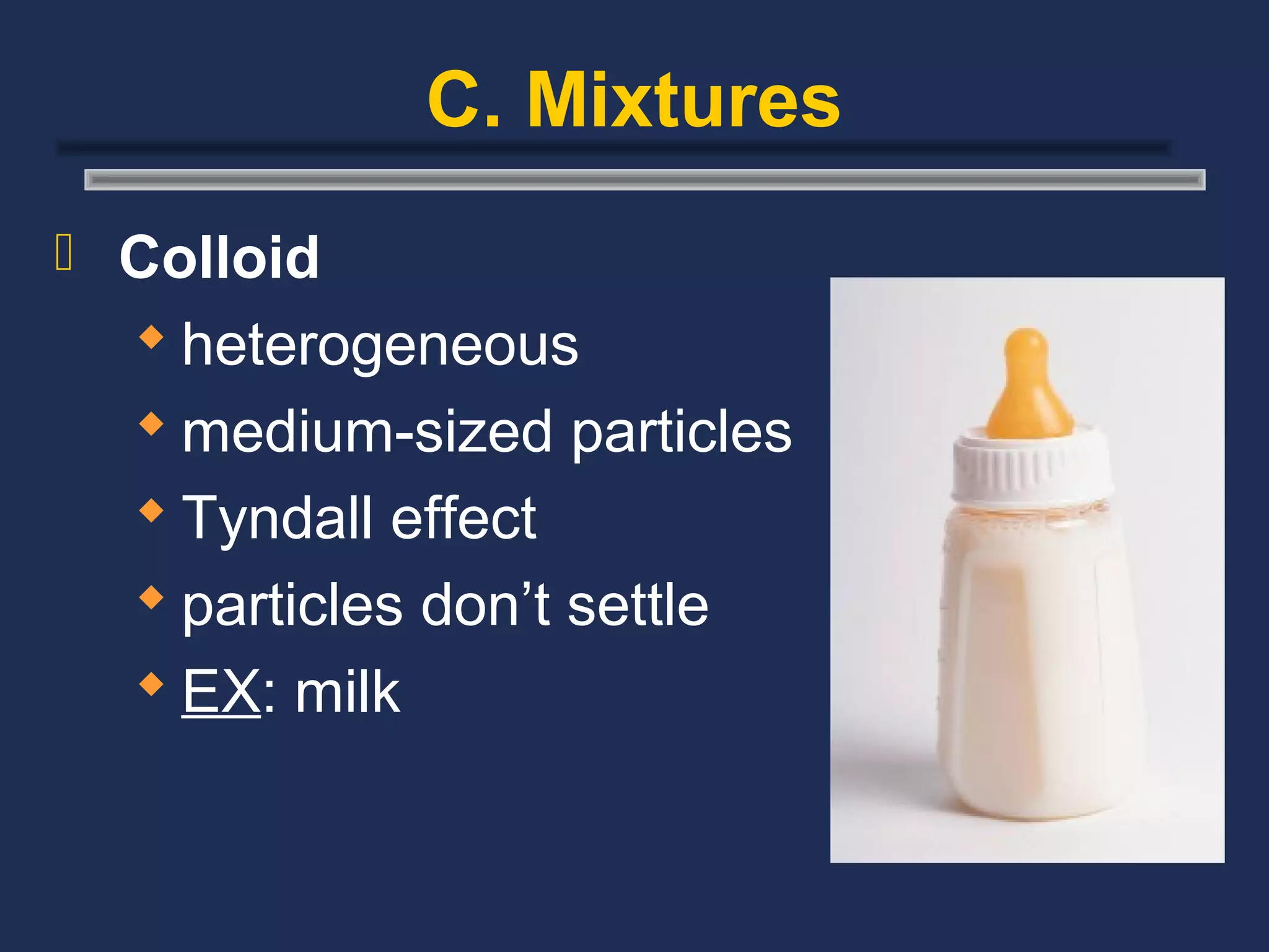 C. Mixtures
 Colloid
   heterogeneous
   medium-sized particles
   Tyndall effect
   particles don’t settle
   EX: milk
 