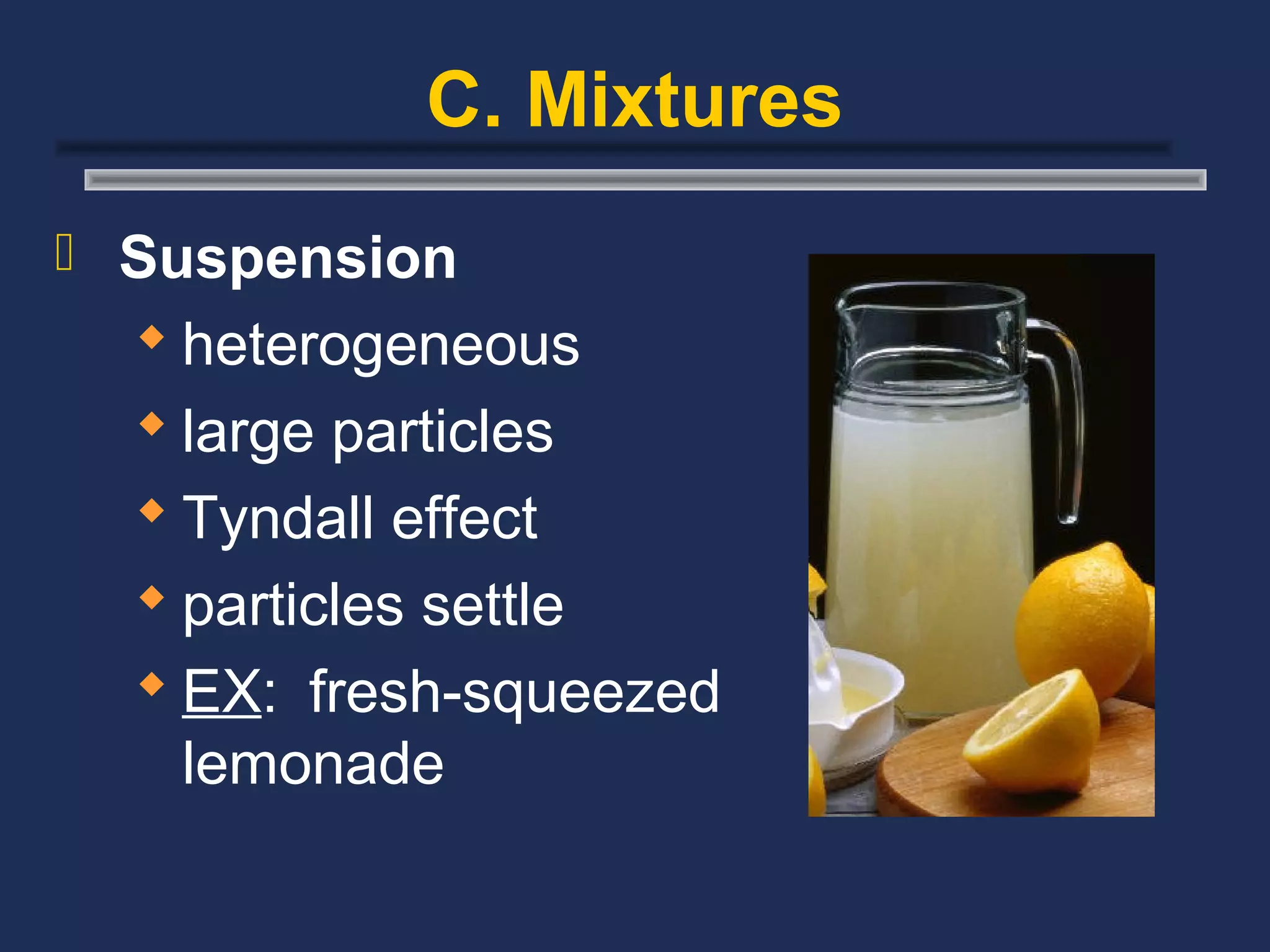 C. Mixtures
 Suspension
   heterogeneous
   large particles
   Tyndall effect
   particles settle
   EX: fresh-squeezed
    lemonade
 