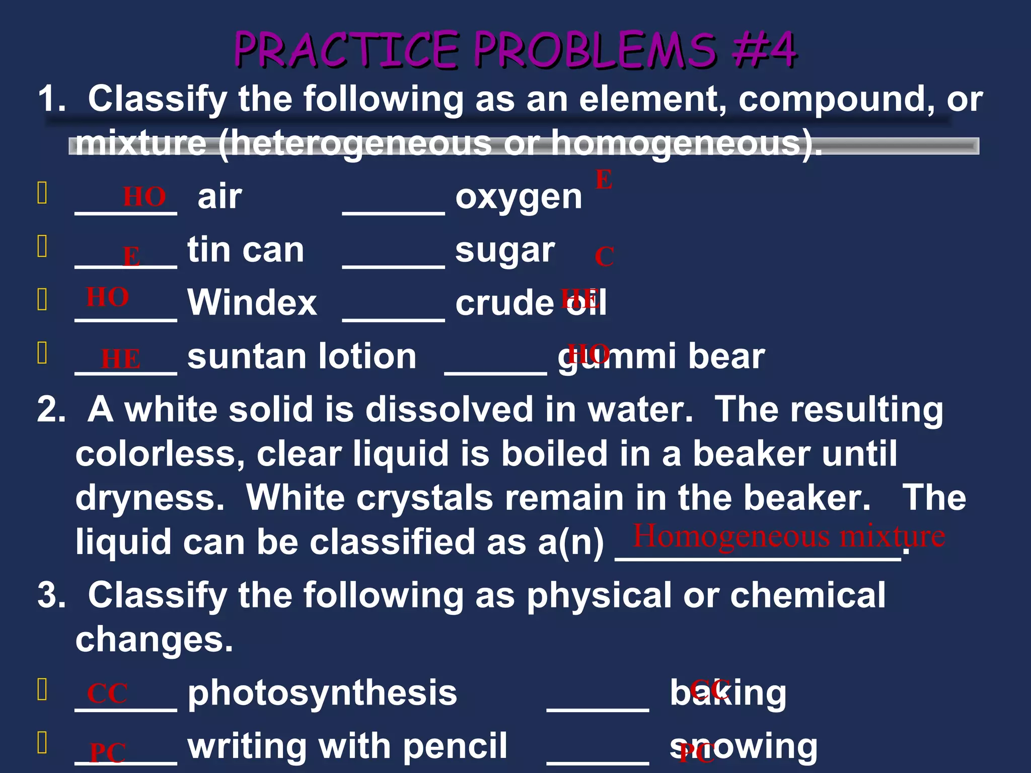 PRACTICE PROBLEMS #4
1. Classify the following as an element, compound, or
  mixture (heterogeneous or homogeneous).
                                   E
 _____ air
     HO           _____ oxygen
 _____ tin can _____ sugar C
     E
   HO
 _____ Windex _____ crude HE    oil
 _____ suntan lotion _____ gummi bear
    HE                           HO

2. A white solid is dissolved in water. The resulting
  colorless, clear liquid is boiled in a beaker until
  dryness. White crystals remain in the beaker. The
                                     Homogeneous mixture
  liquid can be classified as a(n) ______________.
3. Classify the following as physical or chemical
  changes.
 _____ photosynthesis
   CC                          _____ baking
                                         CC
 _____ writing with pencil _____ snowing
   PC                                   PC
 