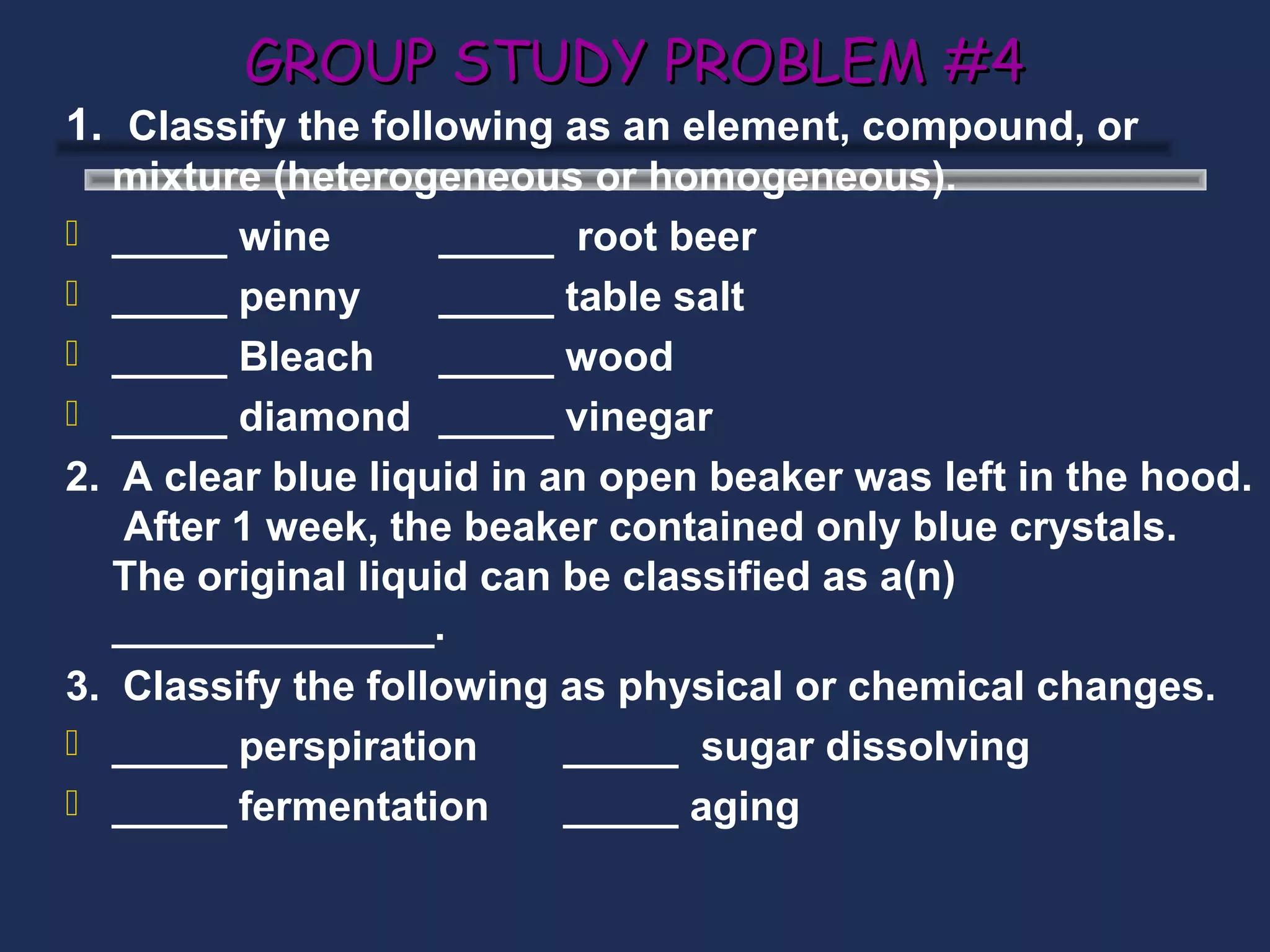 GROUP STUDY PROBLEM #4
1. Classify the following as an element, compound, or
   mixture (heterogeneous or homogeneous).
 _____ wine         _____ root beer
 _____ penny        _____ table salt
 _____ Bleach       _____ wood
 _____ diamond _____ vinegar
2. A clear blue liquid in an open beaker was left in the hood.
   After 1 week, the beaker contained only blue crystals.
   The original liquid can be classified as a(n)
   ______________.
3. Classify the following as physical or chemical changes.
 _____ perspiration       _____ sugar dissolving
 _____ fermentation       _____ aging
 