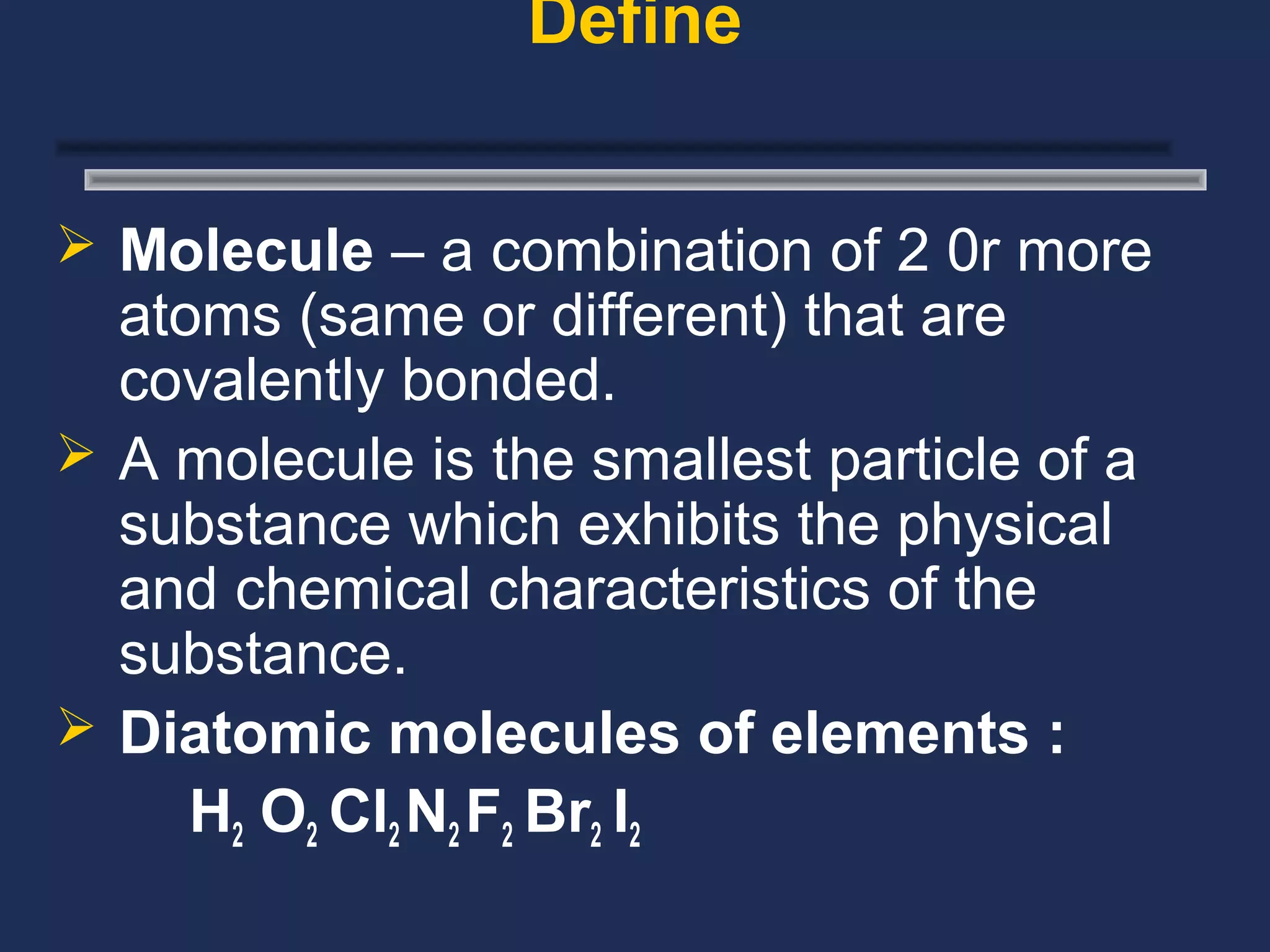 Define


 Molecule – a combination of 2 0r more
  atoms (same or different) that are
  covalently bonded.
 A molecule is the smallest particle of a
  substance which exhibits the physical
  and chemical characteristics of the
  substance.
 Diatomic molecules of elements :
     H2 O2 Cl2 N2 F2 Br2 I2
 