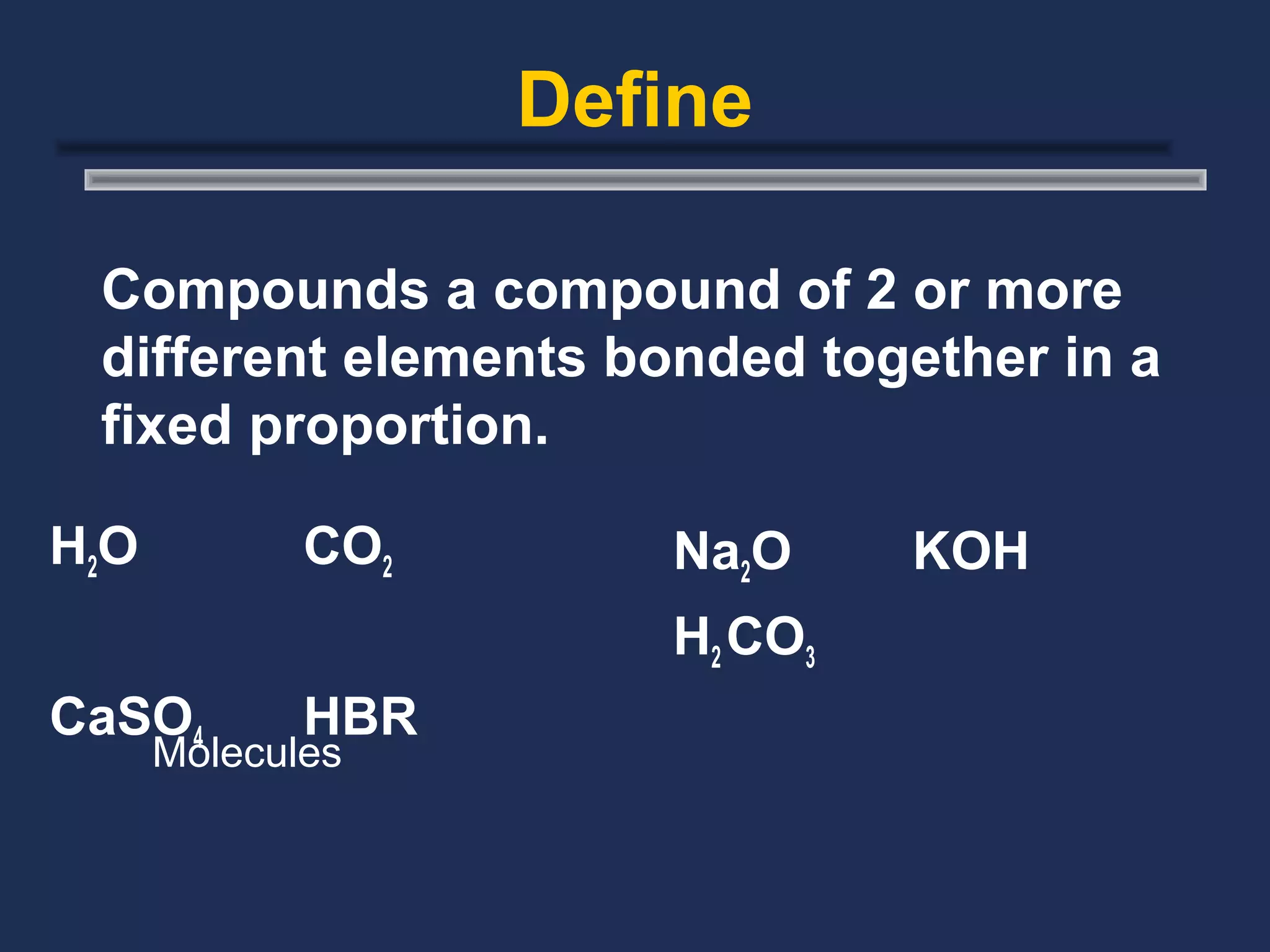Define

 Compounds a compound of 2 or more
 different elements bonded together in a
 fixed proportion.

H2O          CO2      Na2O     KOH
                      H2 CO3
CaSO4        HBR
      Molecules
 