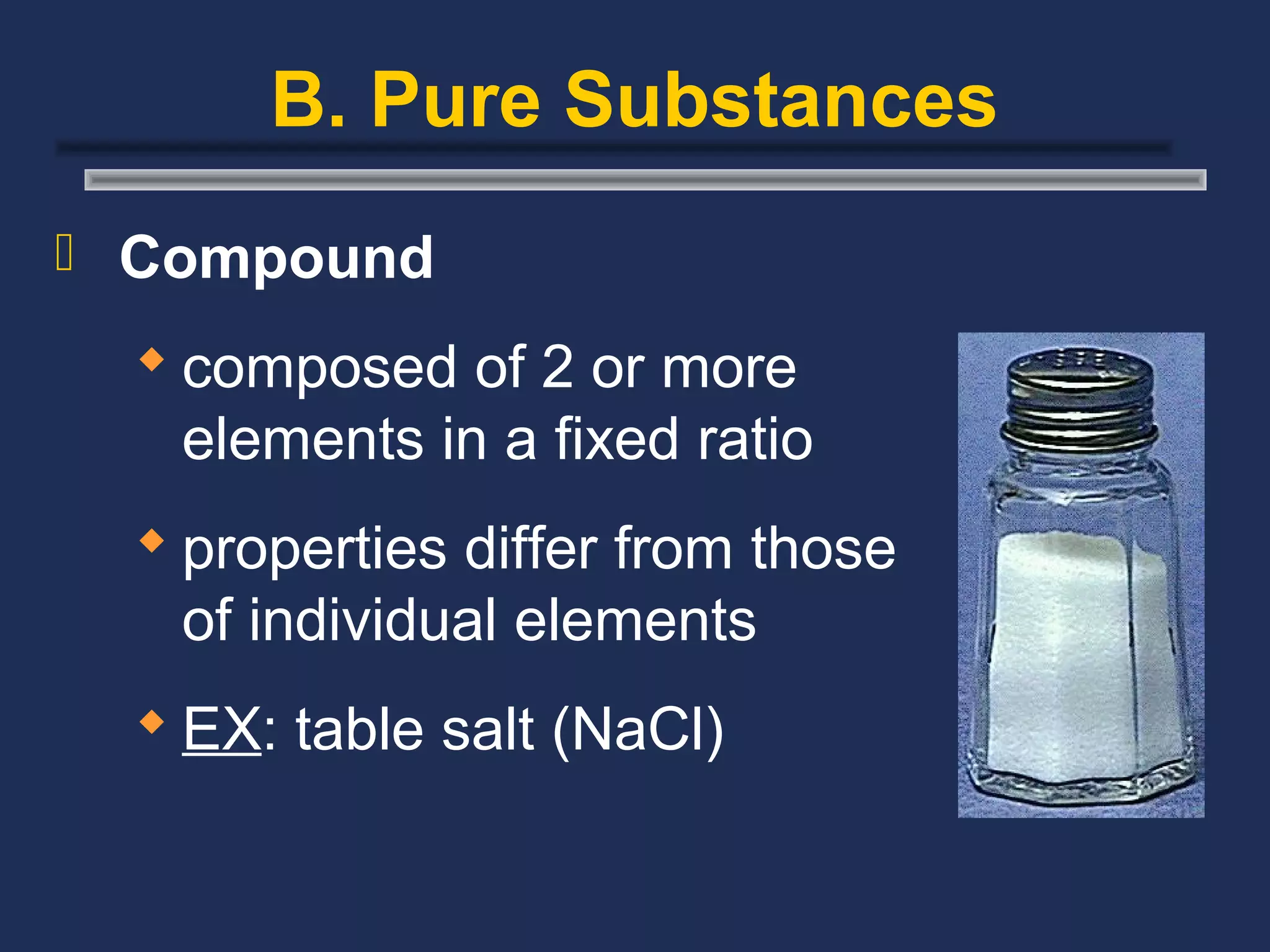 B. Pure Substances
 Compound

   composed of 2 or more
    elements in a fixed ratio
   properties differ from those
    of individual elements
   EX: table salt (NaCl)
 