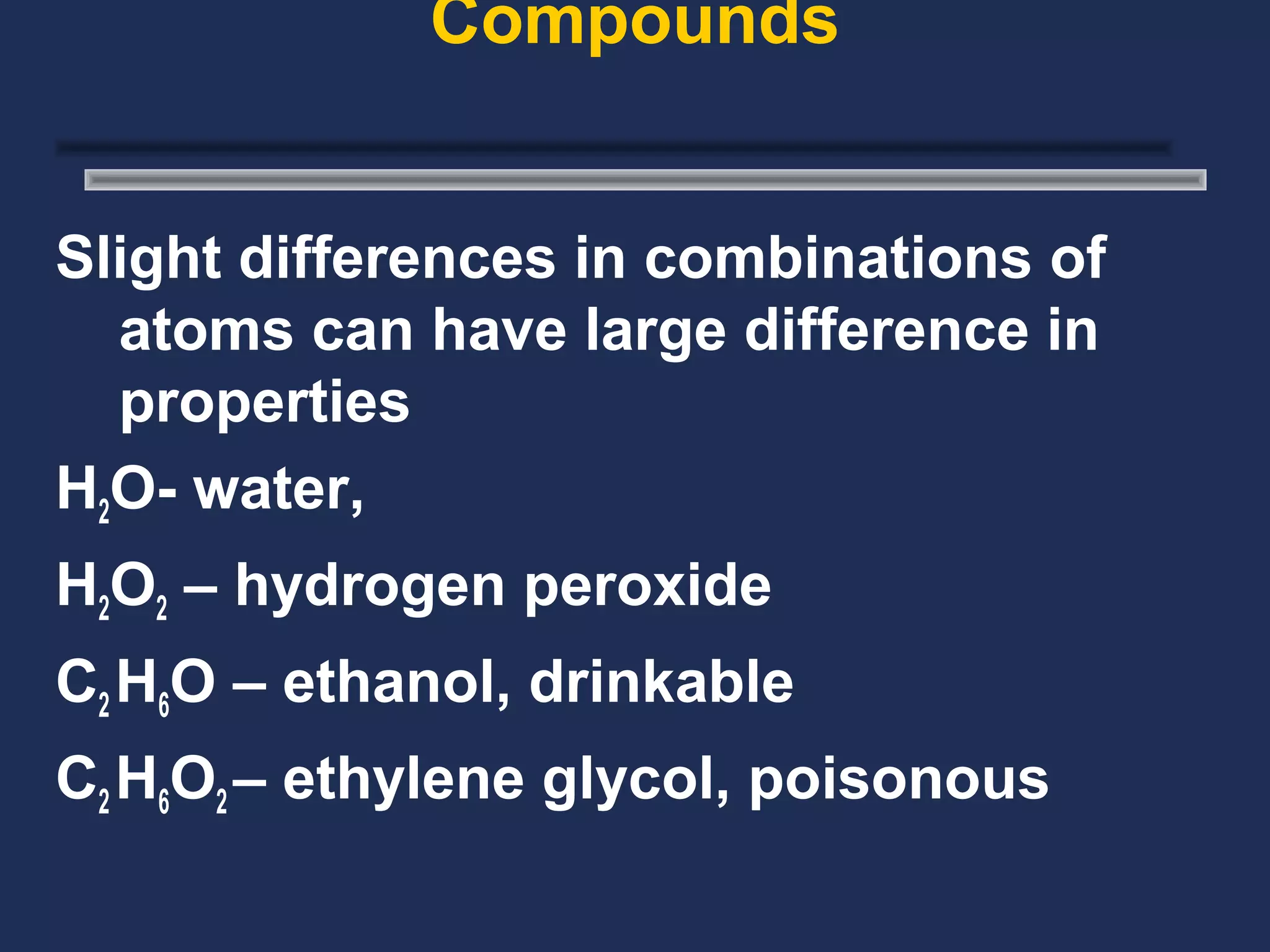 Compounds


Slight differences in combinations of
  atoms can have large difference in
  properties
H2O- water,
H2O2 – hydrogen peroxide
C2 H6O – ethanol, drinkable
C2 H6O2 – ethylene glycol, poisonous
 