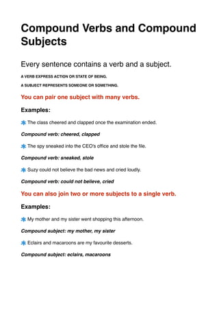 Compound Verbs and Compound
Subjects!
!
!
Every sentence contains a verb and a subject. !
!
A VERB EXPRESS ACTION OR STATE OF BEING. !
!A SUBJECT REPRESENTS SOMEONE OR SOMETHING. !
!
You can pair one subject with many verbs. !
!
Examples: !
!
The class cheered and clapped once the examination ended. !
!
Compound verb: cheered, clapped!
!
The spy sneaked into the CEO's ofﬁce and stole the ﬁle.!
!
Compound verb: sneaked, stole!
!
Suzy could not believe the bad news and cried loudly.!
!
Compound verb: could not believe, cried !
!
You can also join two or more subjects to a single verb. !
!
Examples: !
!
My mother and my sister went shopping this afternoon.!
!
Compound subject: my mother, my sister!
!
Eclairs and macaroons are my favourite desserts. !
!
Compound subject: eclairs, macaroons!
!
!
!
!
!
 